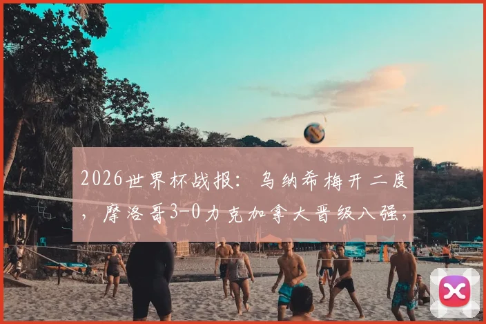 2026世界杯战报：乌纳希梅开二度，摩洛哥3-0力克加拿大晋级八强，赛后深度复盘与球员技术解析