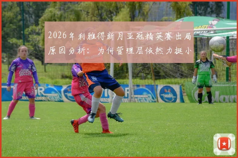 2026年利雅得新月亚冠精英赛出局原因分析:为何管理层依然力挺小因扎吉,其执教前景与合同细节解读