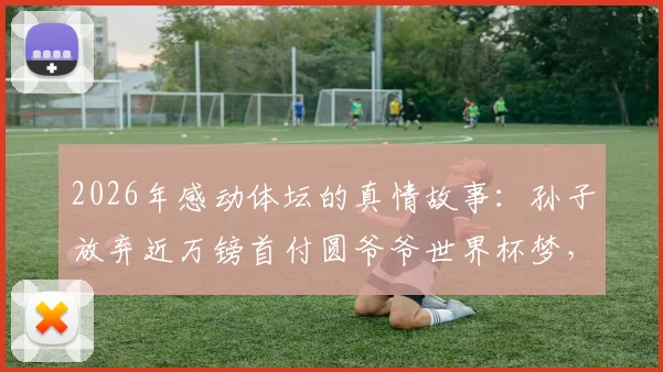 2026年感动体坛的真情故事:孙子放弃近万镑首付圆爷爷世界杯梦,诠释何为无价亲情