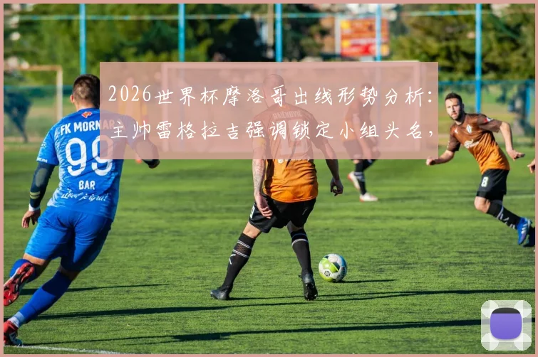 2026世界杯摩洛哥出线形势分析:主帅雷格拉吉强调锁定小组头名,详解球队备战策略与战术思想