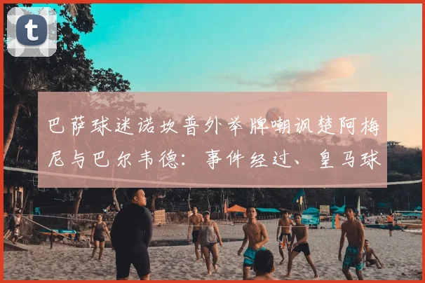 巴萨球迷诺坎普外举牌嘲讽楚阿梅尼与巴尔韦德：事件经过、皇马球迷反应与西甲最新动态