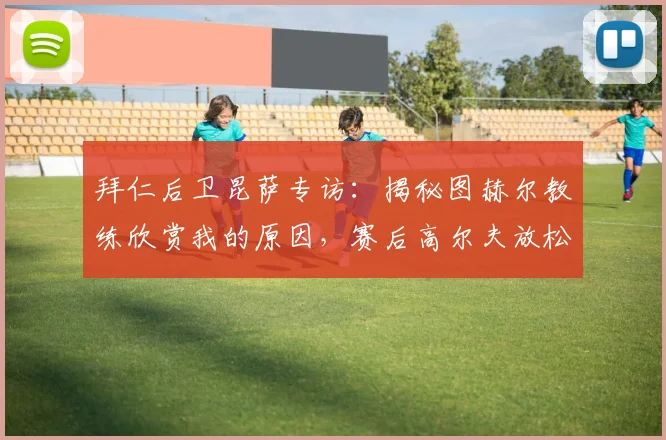 拜仁后卫昆萨专访：揭秘图赫尔教练欣赏我的原因，赛后高尔夫放松为何成为球队新选择？