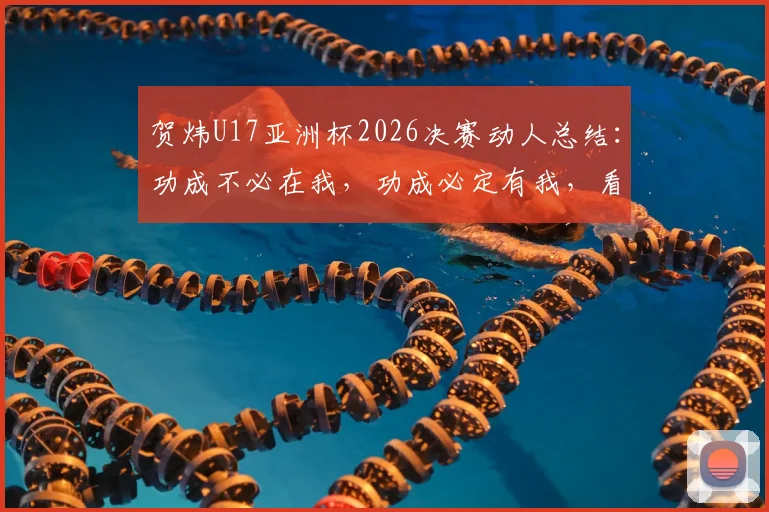 贺炜U17亚洲杯2026决赛动人总结：功成不必在我，功成必定有我，看中国足球小树苗成长