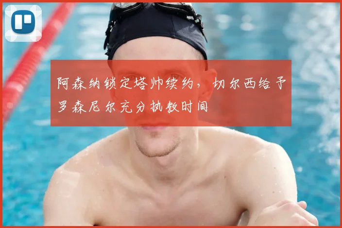 阿森纳锁定塔帅续约，切尔西给予罗森尼尔充分执教时间