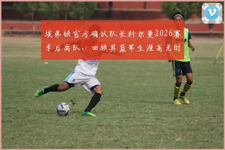 埃弗顿官方确认队长科尔曼2026赛季后离队,回顾其蓝军生涯高光时刻与新赛季队长人选分析