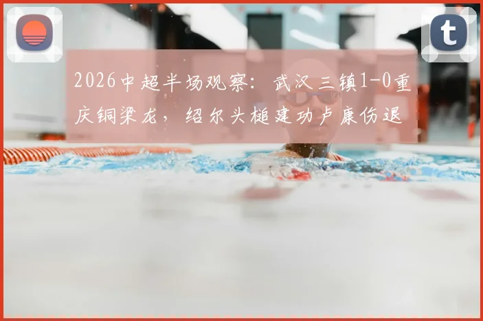 2026中超半场观察：武汉三镇1-0重庆铜梁龙，绍尔头槌建功卢康伤退，关键走势分析