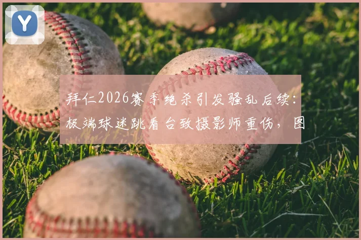 拜仁2026赛季绝杀引发骚乱后续：极端球迷跳看台致摄影师重伤，图片报详述事件经过与球场安全反思