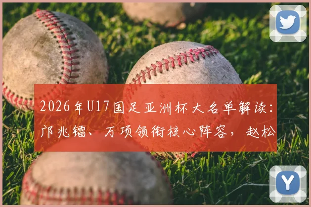 2026年U17国足亚洲杯大名单解读:邝兆镭、万项领衔核心阵容,赵松源入选引关注,附完整球员名单与赛程前瞻