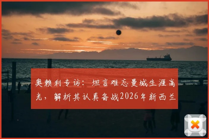 奥赖利专访:坦言难忘曼城生涯高光,解析其认真备战2026年新西兰关键之战的态度与缘由