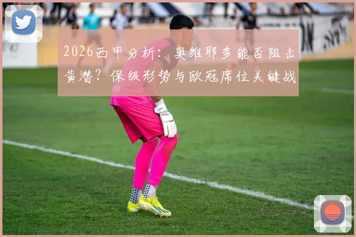 2026西甲分析：奥维耶多能否阻击黄潜？保级形势与欧冠席位关键战前瞻，附比分预测与直播信息
