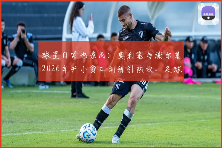 球星日常也亲民:奥利塞与谢尔基2026年开小货车训练引热议,足球运动员通勤座驾大揭秘