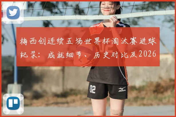 梅西创连续五场世界杯淘汰赛进球纪录:成就细节、历史对比及2026年卫冕之路展望