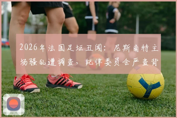 2026年法国足坛丑闻：尼斯南特主场骚乱遭调查，纪律委员会严查背后深层原因
