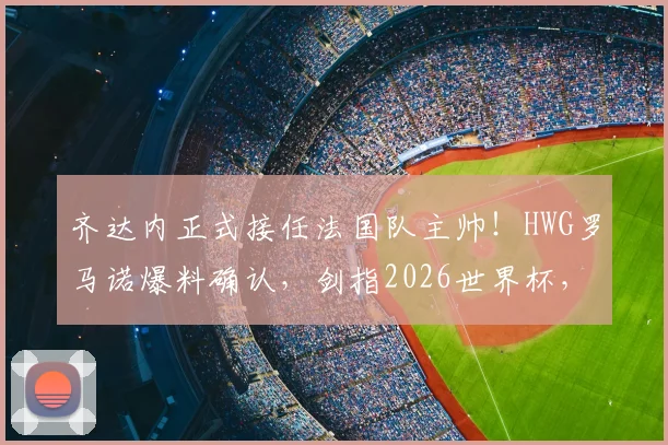 齐达内正式接任法国队主帅！HWG罗马诺爆料确认，剑指2026世界杯，德尚卸任后战术体系猜想