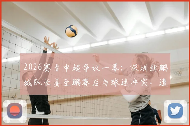 2026赛季中超争议一幕：深圳新鹏城队长姜至鹏赛后与球迷冲突，遭俱乐部撤销队长职务事件详解