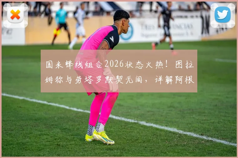 国米锋线组合2026状态火热!图拉姆称与劳塔罗默契无间,详解阿根廷人如何重拾进球靴