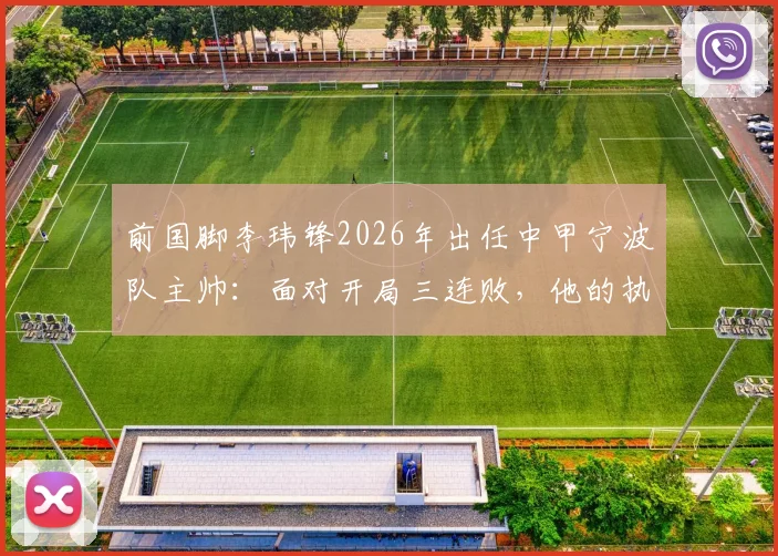 前国脚李玮锋2026年出任中甲宁波队主帅：面对开局三连败，他的执教思路与球队变革方向详解