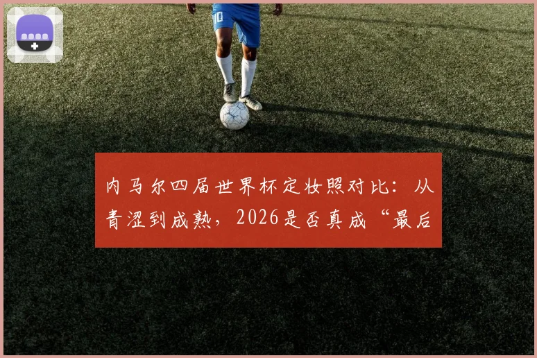 内马尔四届世界杯定妆照对比：从青涩到成熟，2026是否真成“最后一舞”？附生涯数据深度回顾