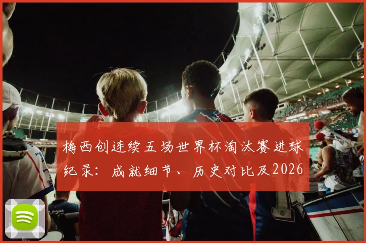 梅西创连续五场世界杯淘汰赛进球纪录：成就细节、历史对比及2026年卫冕之路展望