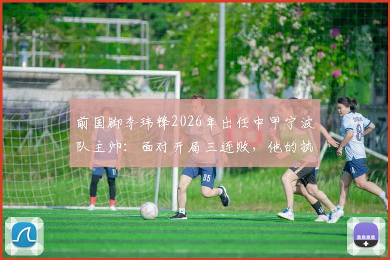 前国脚李玮锋2026年出任中甲宁波队主帅：面对开局三连败，他的执教思路与球队变革方向详解