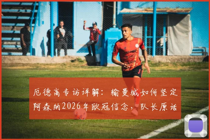 厄德高专访详解:输曼城如何坚定阿森纳2026年欧冠信念,队长原话与更衣室反应全解析