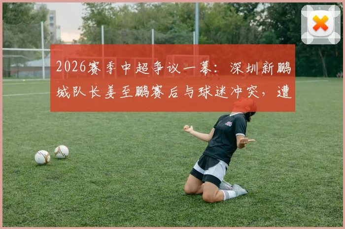 2026赛季中超争议一幕:深圳新鹏城队长姜至鹏赛后与球迷冲突,遭俱乐部撤销队长职务事件详解