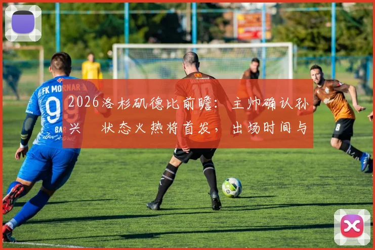 2026洛杉矶德比前瞻:主帅确认孙兴慜状态火热将首发,出场时间与战术角色深度解析