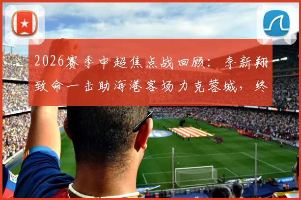 2026赛季中超焦点战回顾:李新翔致命一击助海港客场力克蓉城,终结对手不败金身