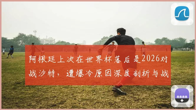 阿根廷上次在世界杯落后是2026对战沙特，遭爆冷原因深度剖析与战术复盘