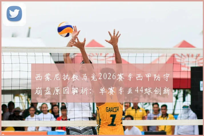西蒙尼执教马竞2026赛季西甲防守崩盘原因解析:单赛季丢44球创新高,半场丢4球如何发生?