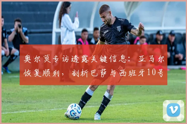 奥尔莫专访透露关键信息：亚马尔恢复顺利，剖析巴萨与西班牙10号球衣2026年归属现状