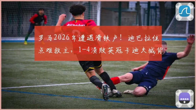 罗马2026年遭遇滑铁卢!迪巴拉住点难救主,1-4溃败英冠卡迪夫城背后原因深度剖析