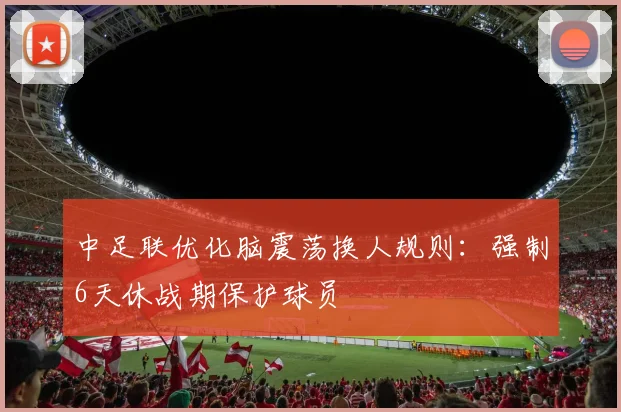 中足联优化脑震荡换人规则：强制6天休战期保护球员