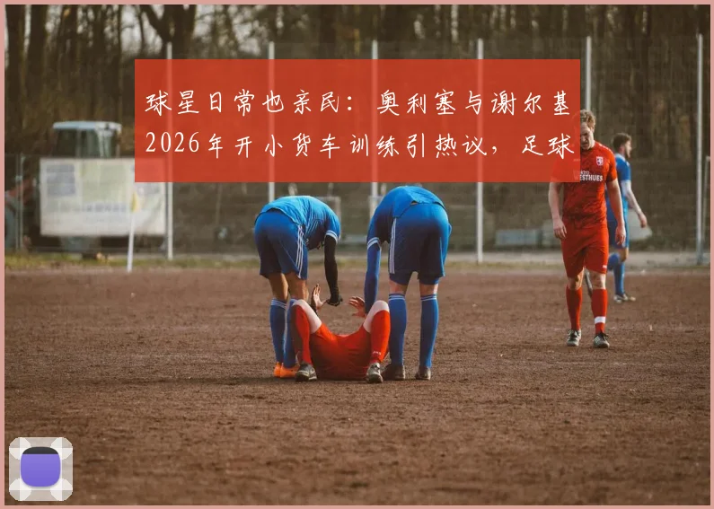 球星日常也亲民：奥利塞与谢尔基2026年开小货车训练引热议，足球运动员通勤座驾大揭秘