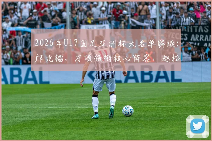 2026年U17国足亚洲杯大名单解读：邝兆镭、万项领衔核心阵容，赵松源入选引关注，附完整球员名单与赛程前瞻