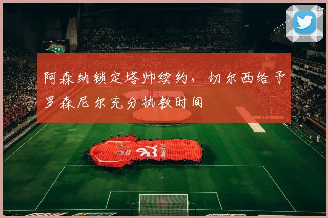阿森纳锁定塔帅续约,切尔西给予罗森尼尔充分执教时间
