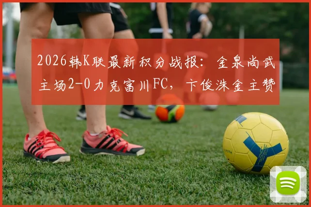 2026韩K联最新积分战报：金泉尚武主场2-0力克富川FC，卞俊洙金主赞建功，附全场技术统计与赛事解读
