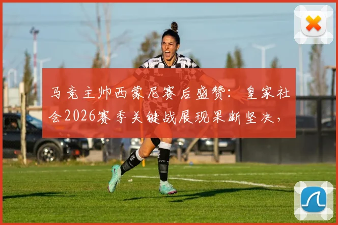 马竞主帅西蒙尼赛后盛赞：皇家社会2026赛季关键战展现果断坚决，战术执行力值得称道