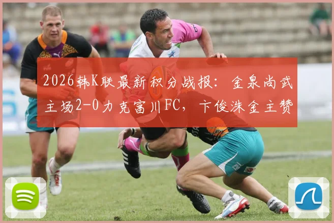 2026韩K联最新积分战报：金泉尚武主场2-0力克富川FC，卞俊洙金主赞建功，附全场技术统计与赛事解读
