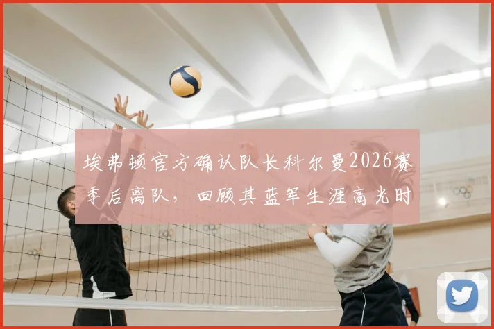 埃弗顿官方确认队长科尔曼2026赛季后离队，回顾其蓝军生涯高光时刻与新赛季队长人选分析