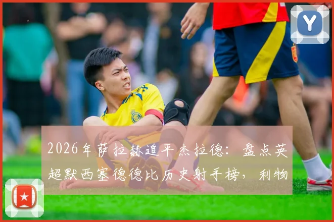 2026年萨拉赫追平杰拉德:盘点英超默西塞德德比历史射手榜,利物浦传奇谁更胜一筹?