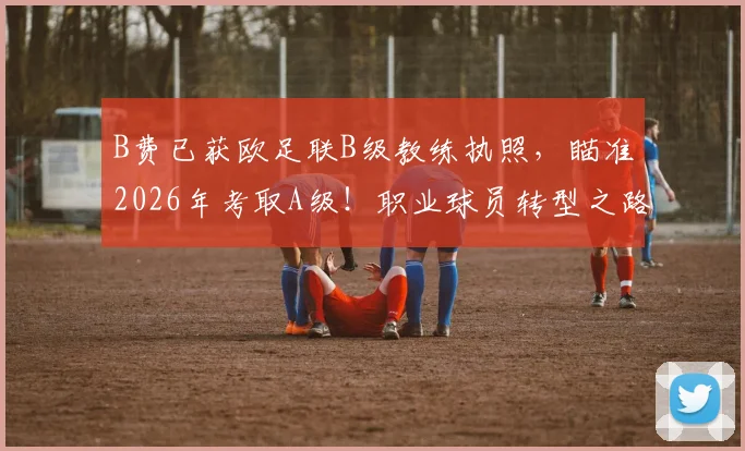 B费已获欧足联B级教练执照，瞄准2026年考取A级！职业球员转型之路全解析