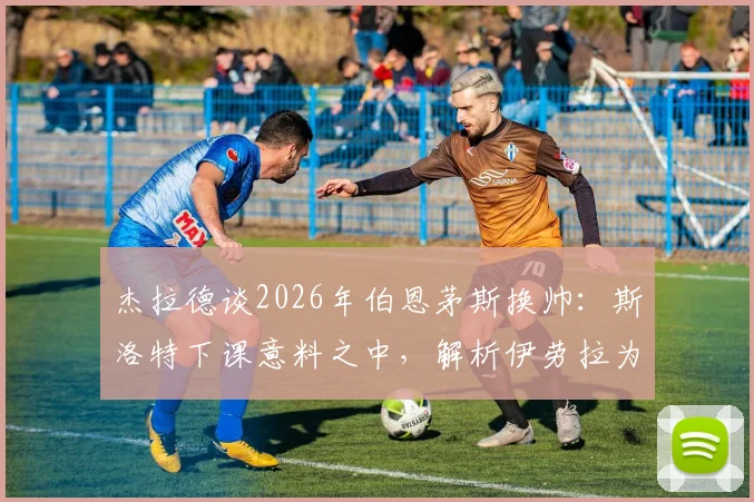 杰拉德谈2026年伯恩茅斯换帅：斯洛特下课意料之中，解析伊劳拉为何是合适人选