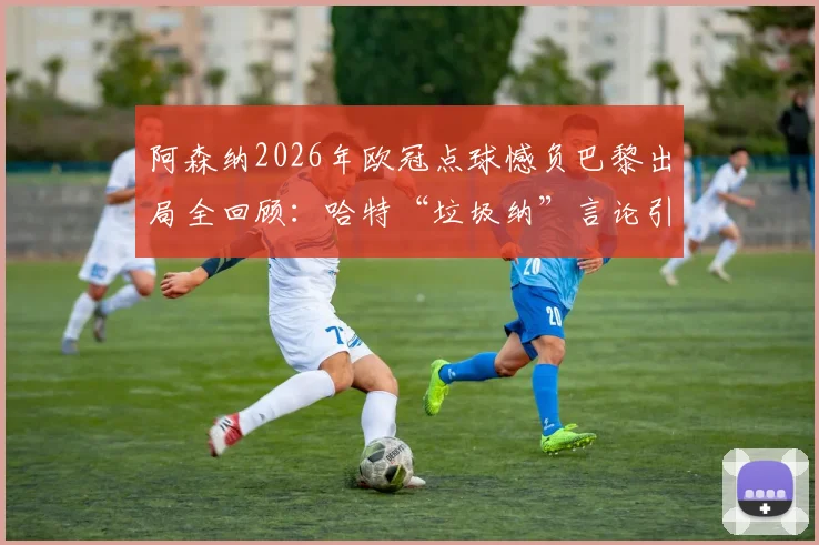阿森纳2026年欧冠点球憾负巴黎出局全回顾：哈特“垃圾纳”言论引发争议，纳瓦斯扑救成关键