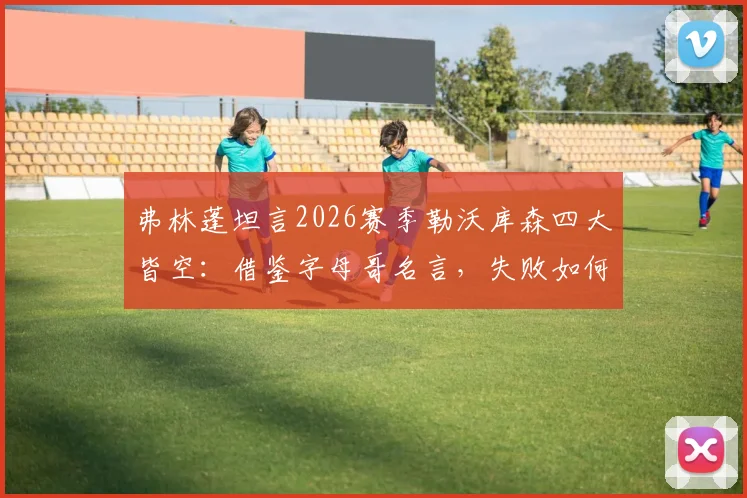 弗林蓬坦言2026赛季勒沃库森四大皆空：借鉴字母哥名言，失败如何成为成功基石