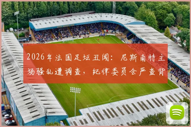 2026年法国足坛丑闻:尼斯南特主场骚乱遭调查,纪律委员会严查背后深层原因