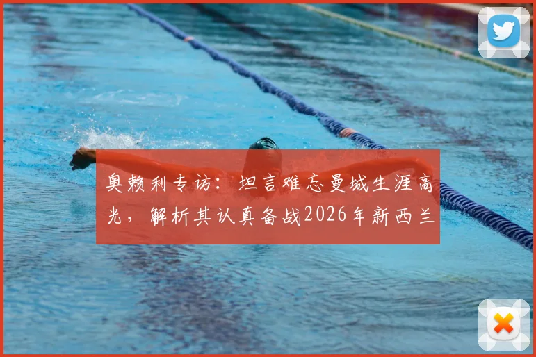 奥赖利专访：坦言难忘曼城生涯高光，解析其认真备战2026年新西兰关键之战的态度与缘由