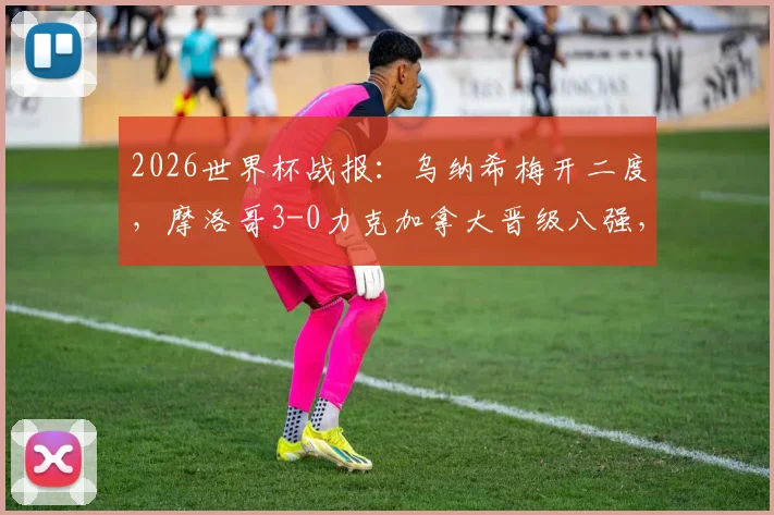 2026世界杯战报:乌纳希梅开二度,摩洛哥3-0力克加拿大晋级八强,赛后深度复盘与球员技术解析