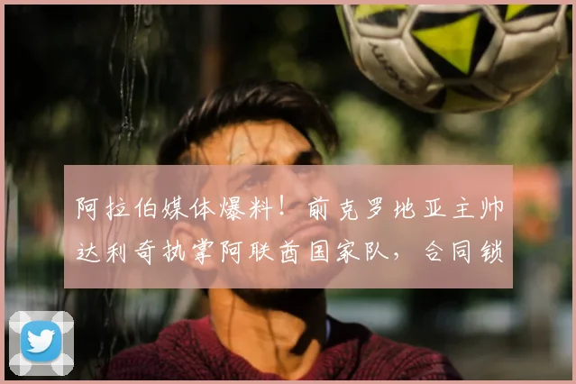 阿拉伯媒体爆料！前克罗地亚主帅达利奇执掌阿联酋国家队，合同锁定至2026世界杯周期