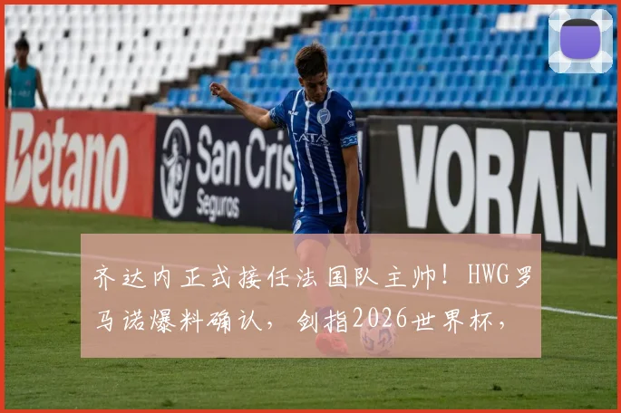 齐达内正式接任法国队主帅!HWG罗马诺爆料确认,剑指2026世界杯,德尚卸任后战术体系猜想